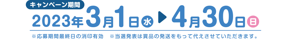 キャンペーン期間 2023年3月1日(水)→4月30日(日) ※応募期間最終日の消印有効 ※当選発表は賞品の発送をもって代えさせていただきます。