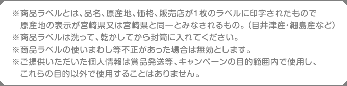 ※商品ラベルとは、品名、原産地、価格、販売店が1枚のラベルに印字されたもので原産地の表示が宮崎県又は宮崎県と同一とみなされるもの。（目井津産・細島産など）※商品ラベルは洗って、乾かしてから封筒に入れてください。※商品ラベルの使いまわし等不正があった場合は無効とします。※ご提供いただいた個人情報は賞品発送等、キャンペーンの目的範囲内で使用し、これらの目的以外で使用することはありません。